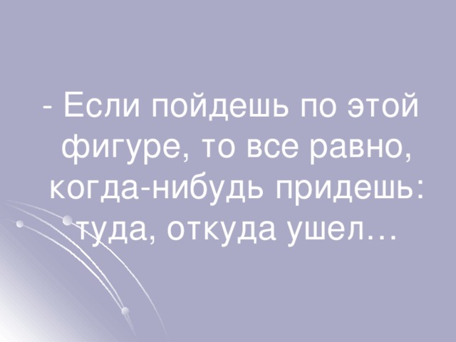  - Если пойдешь по этой фигуре, то все равно, когда-нибудь придешь: туда, откуда ушел… 