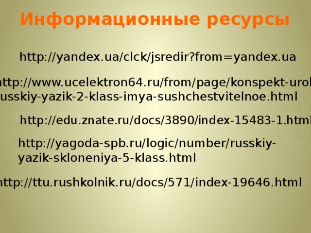 Информационные ресурсы http://yandex.ua/clck/jsredir?from=yandex.ua  http://www.ucelektron64.ru/from/page/konspekt-uroka- russkiy-yazik-2-klass-imya-sushchestvitelnoe.html http://edu.znate.ru/docs/3890/index-15483-1.html http://yagoda-spb.ru/logic/number/russkiy-yazik-skloneniya-5-klass.html http://ttu.rushkolnik.ru/docs/571/index-19646.html 13 