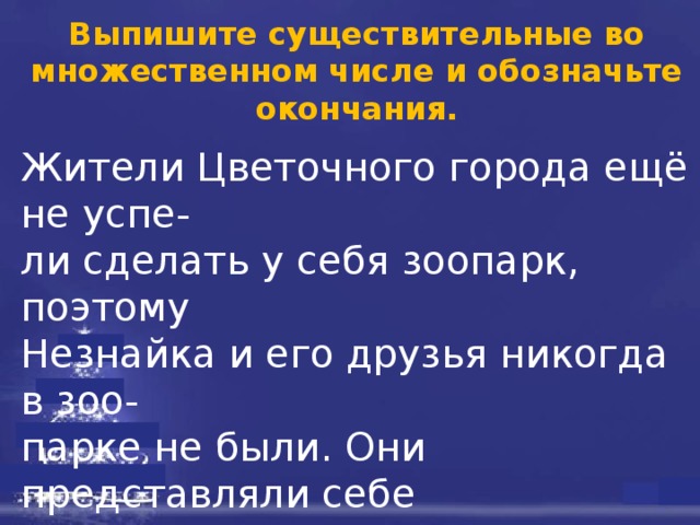 Выпишите существительные во множественном числе и обозначьте окончания. Жители Цветочного города ещё не успе- ли сделать у себя зоопарк, поэтому Незнайка и его друзья никогда в зоо- парке не были. Они представляли себе звериные клетки в виде больших мрач- ных железных ящиков с решётками; на самом деле это были очень привлека- тельные на вид нарядные домики, которые стояли среди зелени и цветов.   