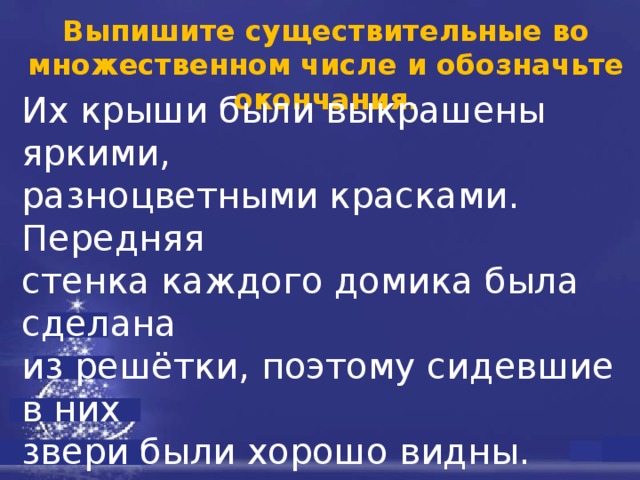 Выпишите существительные во множественном числе и обозначьте окончания. Их крыши были выкрашены яркими, разноцветными красками. Передняя стенка каждого домика была сделана из решётки, поэтому сидевшие в них звери были хорошо видны. Кроме кле- ток, в зоопарке были устроены пруды и водоёмы, в которых жили различные водоплавающие птицы и такие живот- ные, как тюлени и бегемоты. 