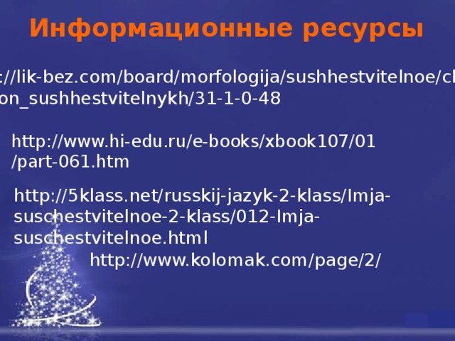 Информационные ресурсы http://lik-bez.com/board/morfologija/sushhestvitelnoe/chislo _imjon_sushhestvitelnykh/31-1-0-48 http://www.hi-edu.ru/e-books/xbook107/01 /part-061.htm http://5klass.net/russkij-jazyk-2-klass/Imja-suschestvitelnoe-2-klass/012-Imja-suschestvitelnoe.html http://www.kolomak.com/page/2/ 11 