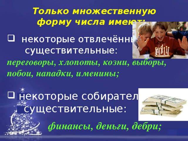 Только множественную форму числа имеют:    некоторые отвлечённые  существительные: переговоры, хлопоты, козни, выборы, побои, нападки, именины;   некоторые собирательные  существительные:  финансы, деньги, дебри; 