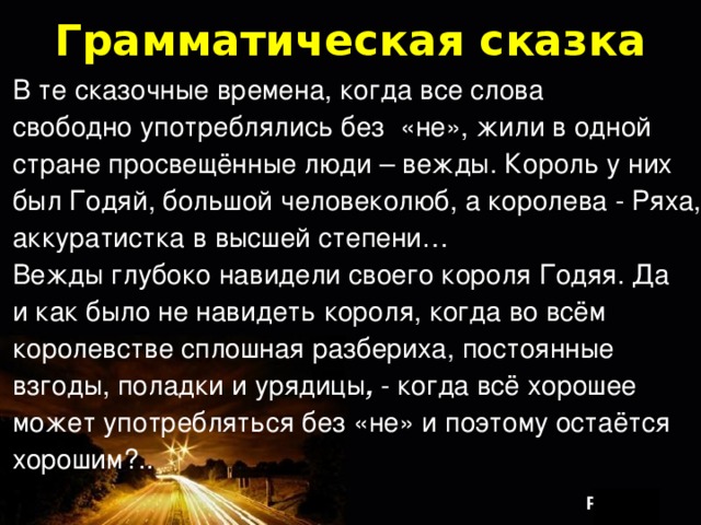 Грамматическая сказка В те сказочные времена, когда все слова свободно употреблялись без «не», жили в одной стране просвещённые люди – вежды. Король у них был Годяй, большой человеколюб, а королева - Ряха, аккуратистка в высшей степени… Вежды глубоко  навидели  своего короля Годяя. Да и как было не навидеть короля, когда во всём королевстве сплошная разбериха, постоянные взгоды, поладки и урядицы , - когда всё хорошее может употребляться без «не» и поэтому остаётся хорошим?.. 