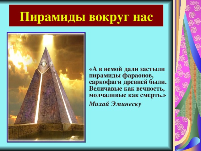 Пирамиды вокруг нас «А в немой дали застыли пирамиды фараонов, саркофаги древней были.  Величавые как вечность, молчаливые как смерть.» Михай Эминеску 