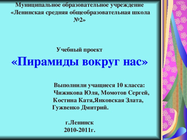 Муниципальное образовательное учреждение  «Ленинская средняя общеобразовательная школа №2»     Учебный проект  «Пирамиды вокруг нас»      Выполнили учащиеся 10 класса:  Чижикова Юля, Момотов Сергей,  Костина Катя,Янковская Злата,  Гужвенко Дмитрий.   г.Ленинск  2010-2011г.     