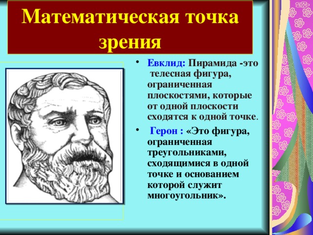 Математическая точка зрения Евклид:  Пирамида -это телесная фигура, ограниченная плоскостями, которые от одной плоскости сходятся к одной точке .   Герон : «Это фигура, ограниченная треугольниками, сходящимися в одной точке и основанием которой служит многоугольник».  