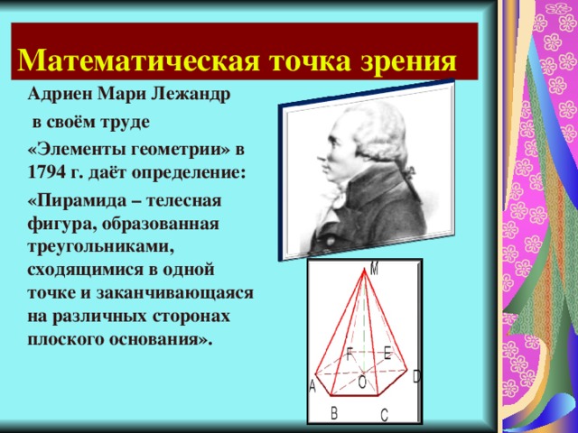 Математическая точка зрения Адриен Мари Лежандр  в своём труде «Элементы геометрии» в 1794 г. даёт определение: «Пирамида – телесная фигура, образованная треугольниками, сходящимися в одной точке и заканчивающаяся на различных сторонах плоского основания».  