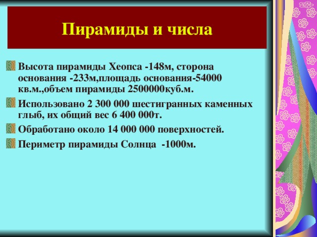 Пирамиды и числа Высота пирамиды Хеопса -148м, сторона основания -233м,площадь основания-54000 кв.м.,объем пирамиды 2500000куб.м. Использовано 2 300 000 шестигранных каменных глыб, их общий вес 6 400 000т. Обработано около 14 000 000 поверхностей. Периметр пирамиды Солнца -1000м. 