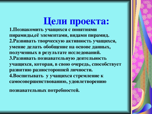   Цели проекта:  1.Познакомить учащихся с понятиями пирамиды,её элементами, видами пирамид.  2.Развивать творческую активность учащихся, умение делать обобщение на основе данных, полученных в результате исследований.  3.Развивать познавательную деятельность учащихся, которая, в свою очередь, способствует развитию разносторонней личности.  4.Воспитывать у учащихся стремление к самосовершенствованию, удовлетворению познавательных потребностей.  