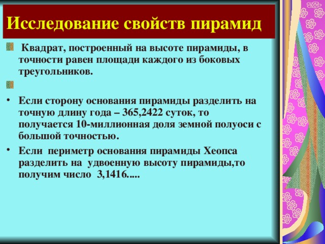 Исследование свойств пирамид  Квадрат, построенный на высоте пирамиды, в точности равен площади каждого из боковых треугольников.  Если сторону основания пирамиды разделить на точную длину года – 365,2422 суток, то получается 10-миллионная доля земной полуоси с большой точностью. Если периметр основания пирамиды Хеопса разделить на удвоенную высоту пирамиды,то получим число 3,1416..... 