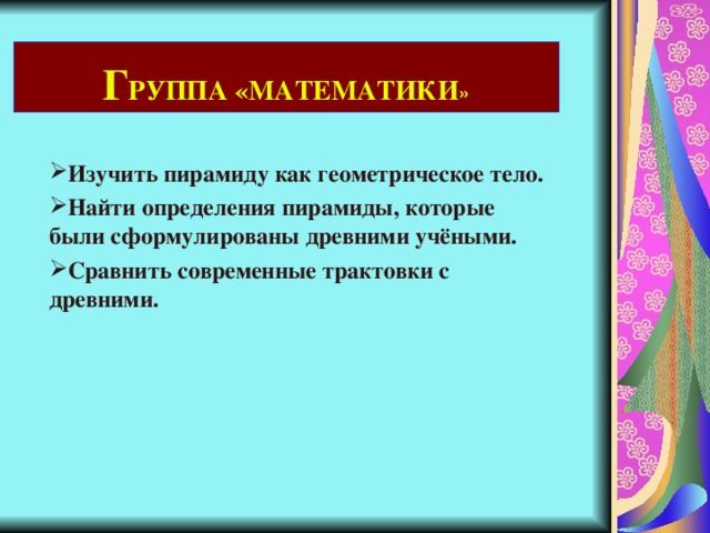 Г РУППА «МАТЕМАТИКИ » Изучить пирамиду как геометрическое тело. Найти определения пирамиды, которые были сформулированы древними учёными. Сравнить современные трактовки с древними. 