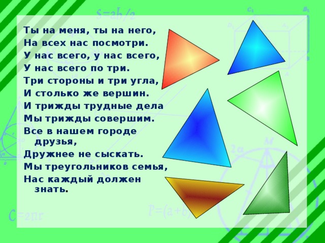 Ты на меня, ты на него, На всех нас посмотри. У нас всего, у нас всего, У нас всего по три. Три стороны и три угла, И столько же вершин. И трижды трудные дела Мы трижды совершим. Все в нашем городе друзья, Дружнее не сыскать. Мы треугольников семья, Нас каждый должен знать . 