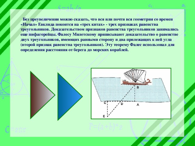  Без преувеличения можно сказать, что вся или почти вся геометрия со времен «Начал» Евклида покоится на «трех китах» - трех признаках равенства треугольников.  Доказательством признаков равенства треугольников занимались еще пифагорейцы. Фалесу Милетскому приписывают доказательство о равенстве двух треугольников, имеющих равными сторону и два прилежащих к ней угла (второй признак равенства треугольников). Эту теорему Фалес использовал для определения расстояния от берега до морских кораблей.  