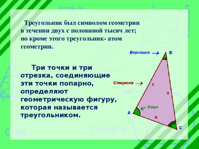  Треугольник был символом геометрии в течении двух с половиной тысяч лет; но кроме этого треугольник- атом геометрии.  Три точки и три отрезка, соединяющие эти точки попарно, определяют геометрическую фигуру, которая называется треугольником. 