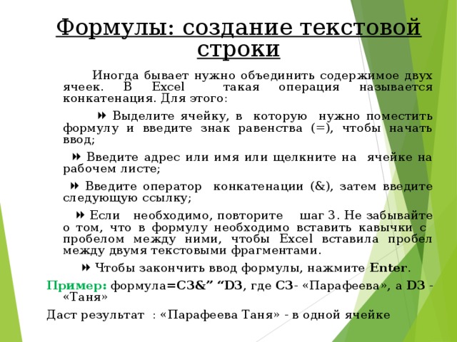 Формулы: создание текстовой строки  Иногда бывает нужно объединить содержимое двух ячеек. В Excel такая операция называется конкатенация. Для этого:    Выделите ячейку, в которую нужно поместить формулу и введите знак равенства (=), чтобы начать ввод;    Введите адрес или имя или щелкните на ячейке на рабочем листе;    Введите оператор конкатенации (&), затем введите следующую ссылку;    Если необходимо, повторите шаг 3. Не забывайте о том, что в формулу необходимо вставить кавычки с пробелом между ними, чтобы Excel вставила пробел между двумя текстовыми фрагментами.    Чтобы закончить ввод формулы, нажмите Enter . Пример: формула =С3 &” “D3 , где С3 - « Парафеева », а  D3 - «Таня» Даст результат : «Парафеева Таня» - в одной ячейке 