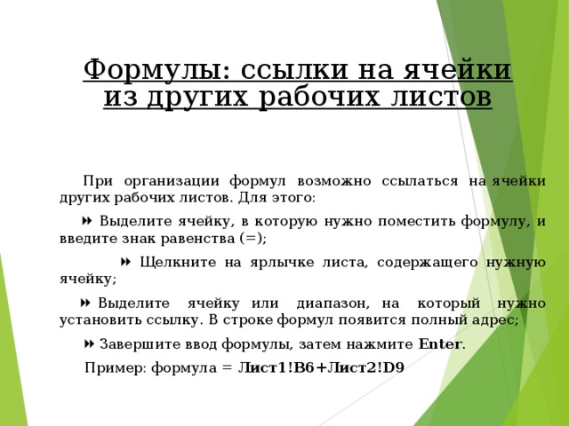 Формулы: ссылки на ячейки из других рабочих листов  При организации формул возможно ссылаться на ячейки других рабочих листов. Для этого:    Выделите ячейку, в которую нужно поместить формулу, и введите знак равенства (=);    Щелкните на ярлычке листа, содержащего нужную ячейку;    Выделите ячейку или диапазон, на который нужно установить ссылку. В строке формул появится полный адрес;    Завершите ввод формулы, затем нажмите Enter .  Пример: формула = Лист1!В6+Лист2!D9 