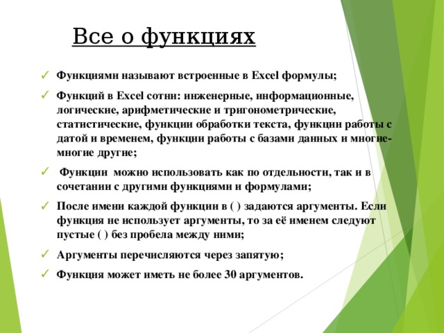 Все о функциях Функциями называют встроенные в Excel формулы; Функций в Excel сотни : инженерные, информационные, логические, арифметические и тригонометрические, статистические, функции обработки текста, функции работы с датой и временем, функции работы с базами данных и многие-многие другие ;  Функции можно  использовать как по отдельности, так и в сочетании с другими функциями и формулами; После имени каждой функции в ( ) задаются аргументы. Если функция не использует аргументы, то за её именем следуют пустые ( ) без пробела между ними; Аргументы перечисляются через запятую; Функция может иметь не более 30 аргументов. 