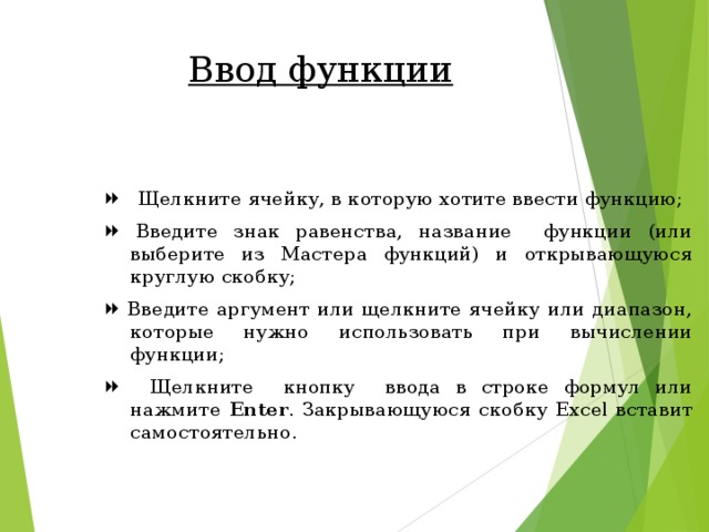 Ввод функции   Щелкните ячейку, в которую хотите ввести функцию;   Введите знак равенства, название функции (или выберите из Мастера функций) и открывающуюся круглую скобку;   Введите аргумент или щелкните ячейку или диапазон, которые нужно использовать при вычислении функции;   Щелкните кнопку ввода в строке формул или нажмите Enter . Закрывающуюся скобку Excel вставит самостоятельно. 