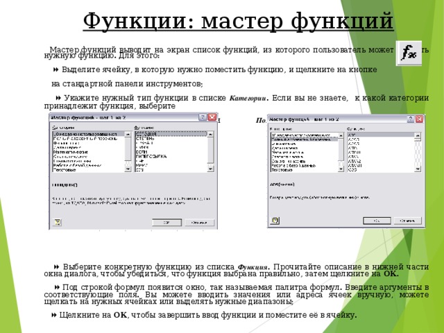 Функции: мастер функций  Мастер функций выводит на экран список функций, из которого пользователь может выбрать нужную функцию. Для этого:    Выделите ячейку, в которую нужно поместить функцию, и щелкните на кнопке  на стандартной панели инструментов;    Укажите нужный тип функции в списке Категории . Если вы не знаете, к какой категории принадлежит функция, выберите  10  недавно использовавшихся или Полный алфавитный перечень ;    Выберите конкретную функцию из списка Функция . Прочитайте описание в нижней части окна диалога, чтобы убедиться, что функция выбрана правильно, затем щелкните на ОК .    Под строкой формул появится окно, так называемая палитра формул. Введите аргументы в соответствующие поля. Вы можете вводить значения или адреса ячеек вручную, можете щелкать на нужных ячейках или выделять нужные диапазоны;    Щелкните на ОК , чтобы завершить ввод функции и поместите её в ячейку. 