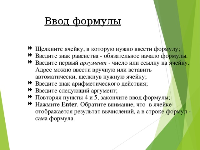 Ввод формулы Щелкните ячейку, в которую нужно ввести формулу; Введите знак равенства - обязательное начало формулы. Введите первый аргумент - число или ссылку на ячейку. Адрес можно ввести вручную или вставить автоматически, щелкнув нужную ячейку; Введите знак арифметического действия; Введите следующий аргумент; Повторяя пункты 4 и 5, закончите ввод формулы; Нажмите Enter . Обратите внимание, что в ячейке отображается результат вычислений, а в строке формул - сама формула. 