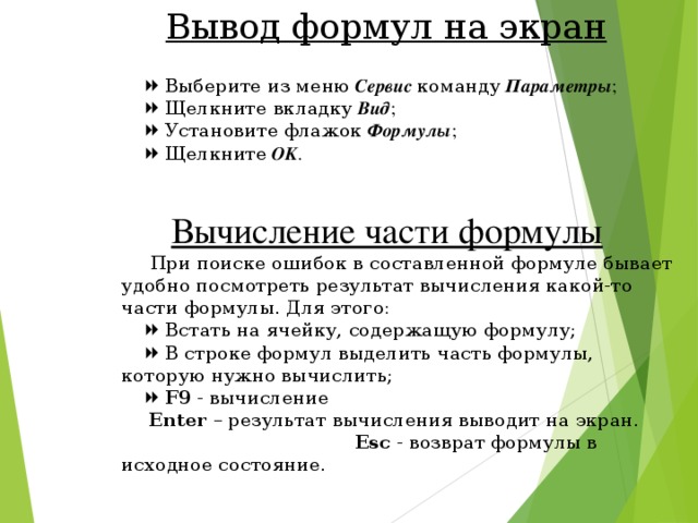 Вывод формул на экран    Выберите из меню  Сервис  команду  Параметры ;    Щелкните вкладку  Вид ;    Установите флажок  Формулы ;    Щелкните  OK .   Вычисление части формулы  При поиске ошибок в составленной формуле бывает удобно посмотреть результат вычисления какой-то части формулы. Для этого:    Встать на ячейку, содержащую формулу;    В строке формул выделить часть формулы, которую нужно вычислить;    F9 - вычисление  Enter – результат вычисления выводит на экран.    Esc - возврат формулы в исходное состояние. 