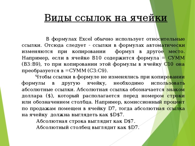  Виды ссылок на ячейки    В формулах Excel обычно использует относительные ссылки. Отсюда следует - ссылки в формулах автоматически изменяются при копировании  формул в другое место. Например, если в ячейке B10 содержится формула = СУММ (В3:В9), то при копировании этой формулы в ячейку С10 она преобразуется в =СУММ (С3:С9).  Чтобы ссылки в формуле не изменялись при копировании формулы в другую ячейку, необходимо использовать абсолютные ссылки. Абсолютная ссылка обозначается знаком доллара ( $) , который располагается перед номером строки или обозначением столбца. Например, комиссионный процент по продажам помещен в ячейку D7 , тогда абсолютная ссылка на ячейку должна выглядеть как $D$7.  Абсолютная строка выглядит как D$7.   Абсолютный столбец выглядит как $D7 . 