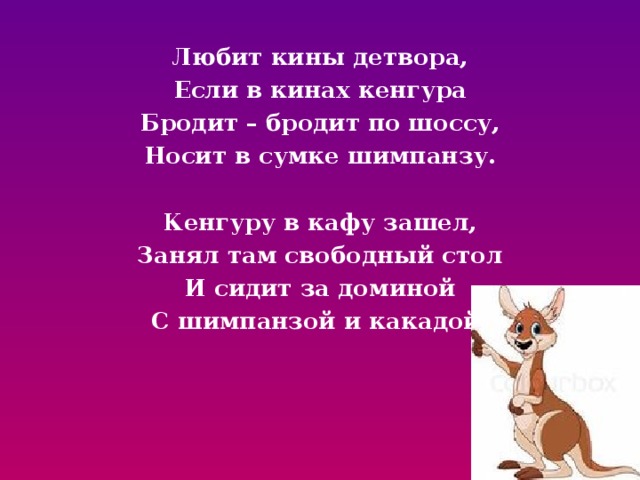 Любит кины детвора, Если в кинах кенгура Бродит – бродит по шоссу, Носит в сумке шимпанзу.  Кенгуру в кафу зашел, Занял там свободный стол И сидит за доминой С шимпанзой и какадой. 