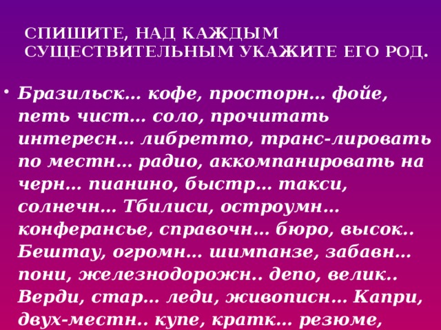 Спишите, над каждым  существительным укажите его род. Бразильск… кофе, просторн… фойе, петь чист… соло, прочитать интересн… либретто, транс-лировать по местн… радио, аккомпанировать на черн… пианино, быстр… такси, солнечн… Тбилиси, остроумн… конферансье, справочн… бюро, высок.. Бештау, огромн… шимпанзе, забавн… пони, железнодорожн.. депо, велик.. Верди, стар… леди, живописн… Капри, двух-местн.. купе, кратк… резюме, компетентн… жюри, многоводн… Миссисипи.  