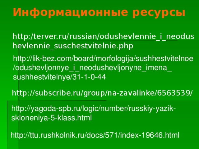 Информационные ресурсы http:/terver.ru/russian/odushevlennie_i_neodushevlennie_suschestvitelnie.php http://lik-bez.com/board/morfologija/sushhestvitelnoe /odushevljonnye_i_neodushevljonyne_imena_ sushhestvitelnye/31-1-0-44 http://subscribe.ru/group/na-zavalinke/6563539/ http://yagoda-spb.ru/logic/number/russkiy-yazik-skloneniya-5-klass.html http://ttu.rushkolnik.ru/docs/571/index-19646.html  