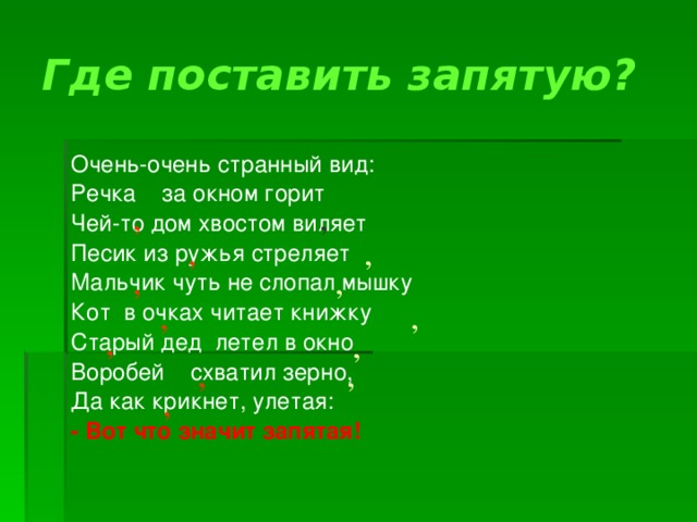 Где поставить запятую? Очень-очень странный вид: Речка за окном горит Чей-то дом хвостом виляет Песик из ружья стреляет Мальчик чуть не слопал мышку Кот в очках читает книжку Старый дед летел в окно Воробей схватил зерно, Да как крикнет, улетая: - Вот что значит запятая! , , , , , , , , , , , , , 