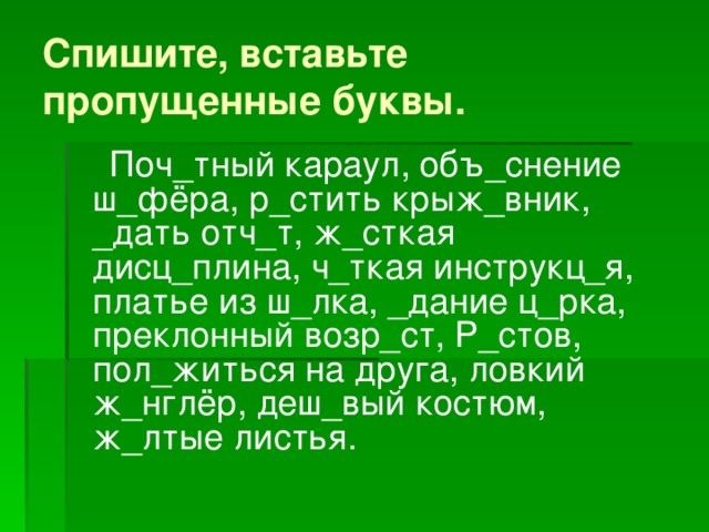 Спишите, вставьте  пропущенные буквы.  Поч_тный караул, объ_снение ш_фёра, р_стить крыж_вник, _дать отч_т, ж_сткая дисц_плина, ч_ткая инструкц_я, платье из ш_лка, _дание ц_рка, преклонный возр_ст, Р_стов, пол_житься на друга, ловкий ж_нглёр, деш_вый костюм, ж_лтые листья. 