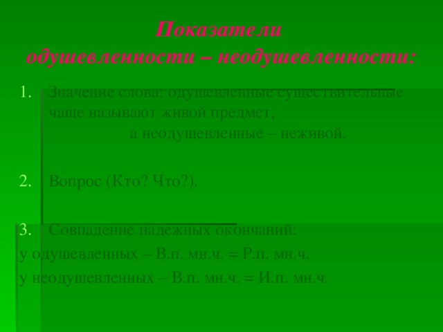 Показатели  одушевленности – неодушевленности: Значение слова: одушевленные существительные чаще называют живой предмет, а неодушевленные – неживой. Вопрос (Кто? Что?). Совпадение падежных окончаний: у одушевленных – В.п. мн.ч. = Р.п. мн.ч. у неодушевленных – В.п. мн.ч. = И.п. мн.ч. 