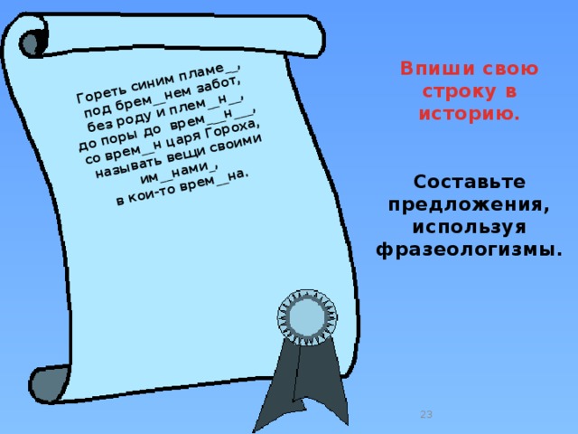 Гореть синим пламе__, под брем__нем забот,  без роду и плем__н__, до поры до врем___н___, со врем__н царя Гороха,  называть вещи своими им__нами_, в кои-то врем__на.  Впиши свою строку в историю.   Составьте предложения, используя фразеологизмы.  