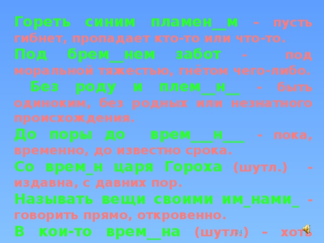 Гореть синим пламен__м – пусть гибнет, пропадает кто-то или что-то. Под брем__нем забот - под моральной тяжестью, гнётом чего-либо.  Без роду и плем__н__ - быть одиноким, без родных или незнатного происхождения. До поры до врем___н___ - пока, временно, до известно срока. Со врем_н царя Гороха (шутл.) - издавна, с давних пор. Называть вещи своими им_нами_ - говорить прямо, откровенно. В кои-то врем__на (шутл.) – хоть иногда, когда представилась возможность.  