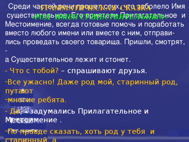        Среди частей речи прошел слух, что заболело Имя  существительное. Его приятели Прилагательное и Местоимение, всегда готовые помочь и поработать вместо любого имени или вместе с ним, отправи- лись проведать своего товарища. Пришли, смотрят, - а Существительное лежит и стонет. - Что с тобой? – спрашивают друзья. Все ужасно! Даже род мой, старинный род, путают многие ребята. - Да , - задумались Прилагательное и Местоимение . По правде сказать, хоть род у тебя  и старинный, а определить его и в самом деле бывает порой трудно .  ГРАММАТИЧЕСКАЯ  СКАЗКА « РОД  ИМЕН СУЩЕСТВИТЕЛЬНЫХ » 