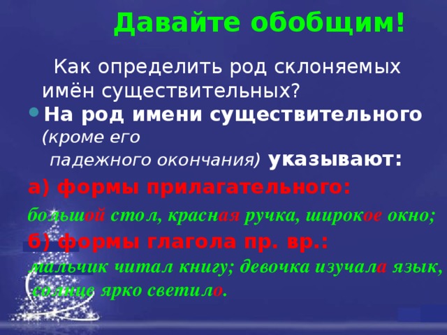 Давайте обобщим!  Как определить род склоняемых имён существительных? На род имени существительного (кроме его  падежного окончания) указывают: а) формы прилагательного:   больш ой   стол, красн ая   ручка, широк ое   окно; б) формы глагола пр. вр.:   мальчик читал книгу; девочка изучал а язык,  солнце ярко светил о . 