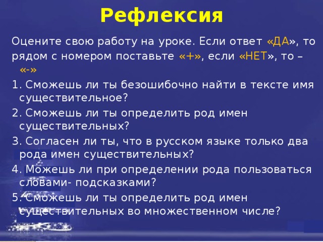 Рефлексия Оцените свою работу на уроке. Если ответ «ДА », то рядом с номером поставьте «+» , если «НЕТ », то – «-»  1. Сможешь ли ты безошибочно найти в тексте имя существительное? 2. Сможешь ли ты определить род имен существительных? 3. Согласен ли ты, что в русском языке только два рода имен существительных? 4. Можешь ли при определении рода пользоваться словами- подсказками? 5. Сможешь ли ты определить род имен существительных во множественном числе? 