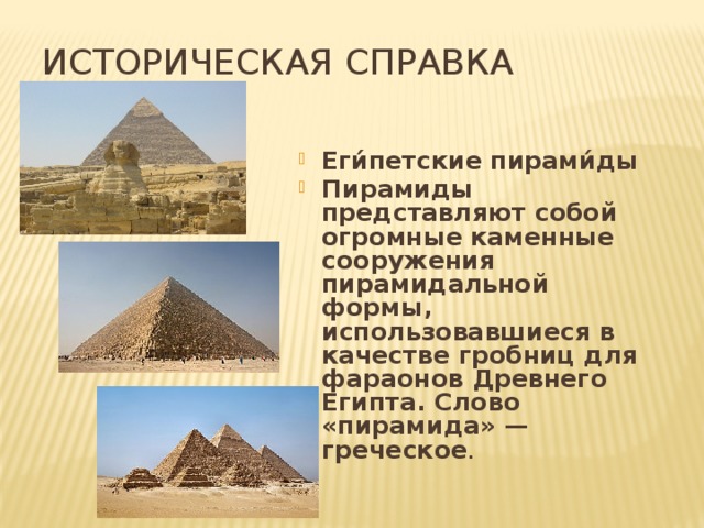 Историческая справка Еги́петские пирами́ды  Пирамиды представляют собой огромные каменные сооружения пирамидальной формы, использовавшиеся в качестве гробниц для фараонов Древнего Египта. Слово «пирамида» — греческое .    