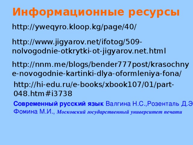 Информационные ресурсы http://yweqyro.kloop.kg/page/40/ http://www.jigyarov.net/ifotog/509-nolvogodnie-otkrytki-ot-jigyarov.net.html http://nnm.me/blogs/bender777post/krasochnye-novogodnie-kartinki-dlya-oformleniya-fona/ http://hi-edu.ru/e-books/xbook107/01/part-048.htm#i3738 Современный русский язык Валгина Н.С.,Розенталь Д.Э.  Фомина М.И.,  Московский государственный университет печати 