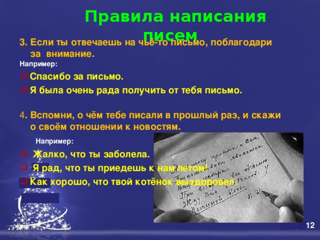  Правила написания писем   3. Если ты отвечаешь на чьё-то письмо, поблагодари  за внимание. Например:  Спасибо за письмо.  Я была очень рада получить от тебя письмо.  4 . Вспомни, о чём тебе писали в прошлый раз, и скажи  о своём отношении к новостям.   Например:   Жалко, что ты заболела.  Я рад, что ты приедешь к нам летом!  Как хорошо, что твой котёнок выздоровел. 