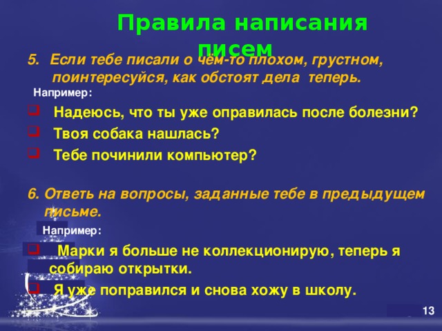  Правила написания писем   Если тебе писали о чём-то плохом, грустном,  поинтересуйся, как обстоят дела теперь.  Например:  Надеюсь, что ты уже оправилась после болезни?  Твоя собака нашлась?  Тебе починили компьютер?  6. Ответь на вопросы, заданные тебе в предыдущем  письме.  Например:   Марки я больше не коллекционирую, теперь я собираю открытки.  Я уже поправился и снова хожу в школу.  