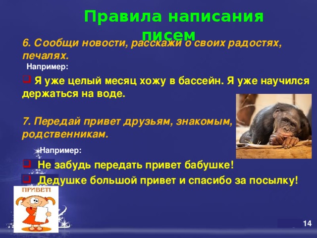  Правила написания писем   6. Сообщи новости, расскажи о своих радостях, печалях.   Например:  Я уже целый месяц хожу в бассейн. Я уже научился держаться на воде.  7. Передай привет друзьям, знакомым, родственникам.    Например:   Не забудь передать привет бабушке!  Дедушке большой привет и спасибо за посылку! 