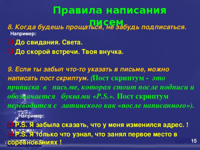  Правила написания писем   8. Когда будешь прощаться, не забудь подписаться.   Например:  До свидания. Света.  До скорой встречи. Твоя внучка.  9. Если ты забыл что-то указать в письме, можно написать пост скриптум. ( Пост скриптум - это приписка в письме, которая стоит после подписи и обозначается буквами «P.S.». Пост скриптум переводится с латинского как «после написанного»).  Например:   P.S. Я забыла сказать, что у меня изменился адрес.  !  P.S. Я только что узнал, что занял первое место в соревнованиях ! 