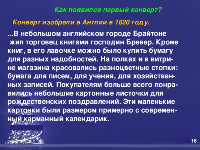  Как появился первый конверт? Конверт изобрели в Англии в 1820 году.   ...В небольшом английском городе Брайтоне  жил торговец книгами господин Бревер. Кроме книг, в его лавочке можно было купить бумагу для разных надобностей. На полках и в витри- не магазина красовались разноцветные стопки: бумага для писем, для учения, для хозяйствен- ных записей. Покупателям больше всего понра- вились небольшие картонные листочки для рождественских поздравлений. Эти маленькие картонки были размером примерно с современ- ный карманный календарик.   