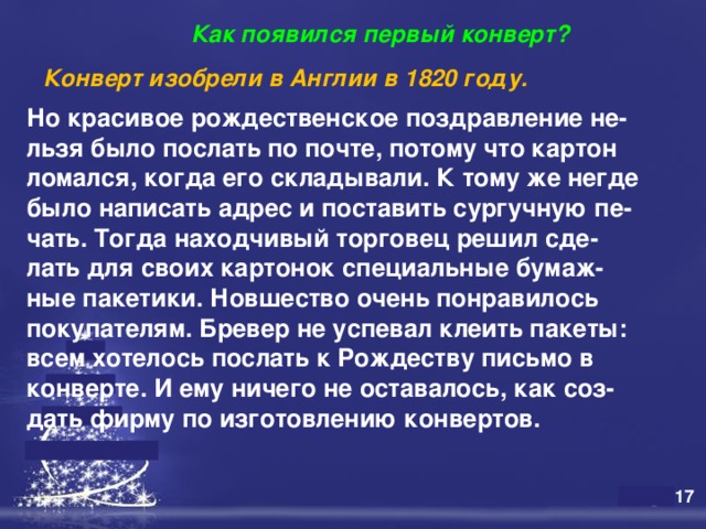  Как появился первый конверт? Конверт изобрели в Англии в 1820 году.   Но красивое рождественское поздравление не- льзя было послать по почте, потому что картон ломался, когда его складывали. К тому же негде было написать адрес и поставить сургучную пе- чать. Тогда находчивый торговец решил сде- лать для своих картонок специальные бумаж- ные пакетики. Новшество очень понравилось покупателям. Бревер не успевал клеить пакеты: всем хотелось послать к Рождеству письмо в конверте. И ему ничего не оставалось, как соз- дать фирму по изготовлению конвертов.     