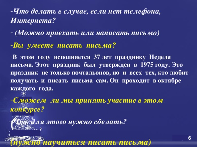 Что делать в случае, если нет телефона, Интернета?    (Можно приехать или написать письмо)  Вы умеете писать письма?  В этом году исполняется 37 лет празднику Неделя письма. Этот праздник был утвержден в 1975 году. Это праздник не только почтальонов, но и всех тех, кто любит получать и писать письма сам. Он проходит в октябре каждого года.  Сможем ли мы принять участие в этом конкурсе?  Что для этого нужно сделать?   (нужно научиться писать письма)   