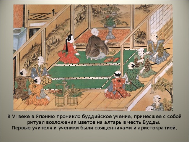 В VI веке в Японию проникло буддийское учение, принесшее с собой ритуал возложения цветов на алтарь в честь Будды. Первые учителя и ученики были священниками и аристократией, 