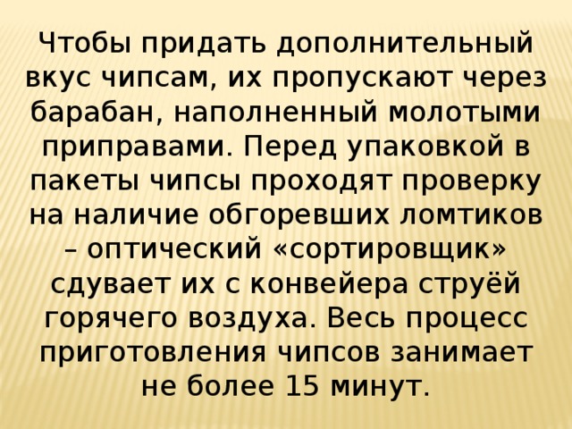 Чтобы придать дополнительный вкус чипсам, их пропускают через барабан, наполненный молотыми приправами. Перед упаковкой в пакеты чипсы проходят проверку на наличие обгоревших ломтиков – оптический «сортировщик» сдувает их с конвейера струёй горячего воздуха. Весь процесс приготовления чипсов занимает не более 15 минут. 