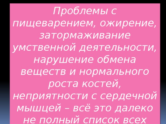 Проблемы с пищеварением, ожирение, затормаживание умственной деятельности, нарушение обмена веществ и нормального роста костей, неприятности с сердечной мышцей – всё это далеко не полный список всех страшилок. К тому же сейчас в производстве чипсов властвует 