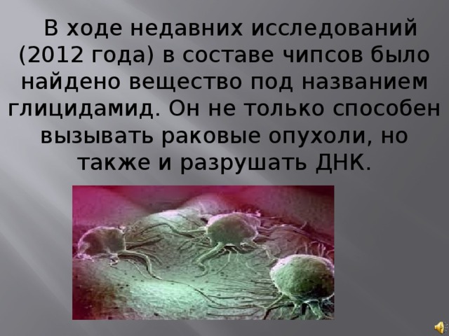 В ходе недавних исследований (2012 года) в составе чипсов было найдено вещество под названием глицидамид. Он не только способен вызывать раковые опухоли, но также и разрушать ДНК. 